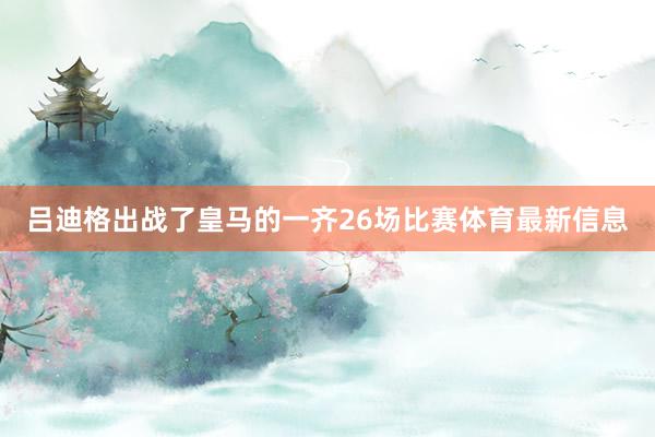 吕迪格出战了皇马的一齐26场比赛体育最新信息