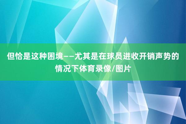 但恰是这种困境——尤其是在球员进收开销声势的情况下体育录像/图片