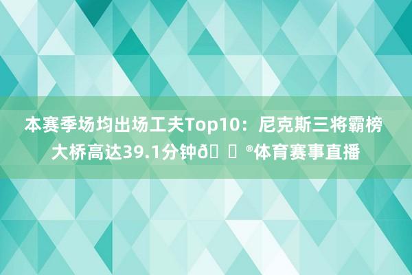本赛季场均出场工夫Top10：尼克斯三将霸榜 大桥高达39.1分钟😮体育赛事直播