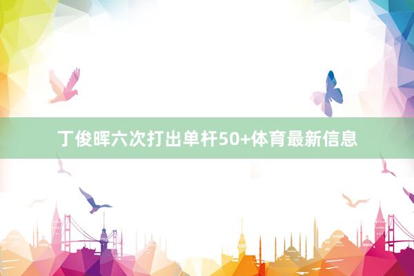 丁俊晖六次打出单杆50+体育最新信息