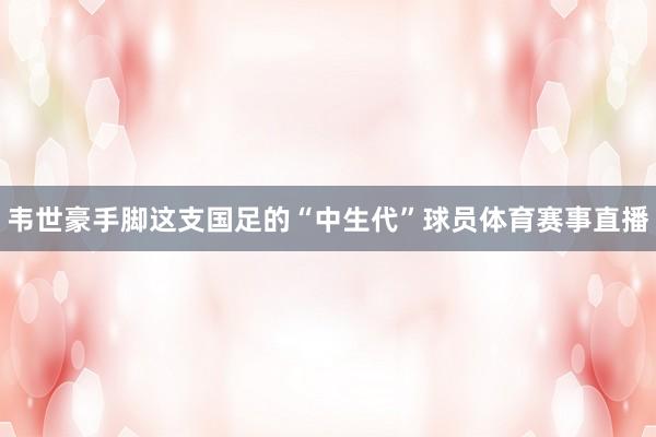 韦世豪手脚这支国足的“中生代”球员体育赛事直播