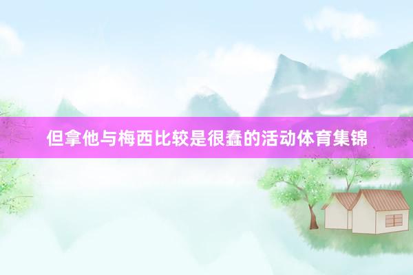 但拿他与梅西比较是很蠢的活动体育集锦