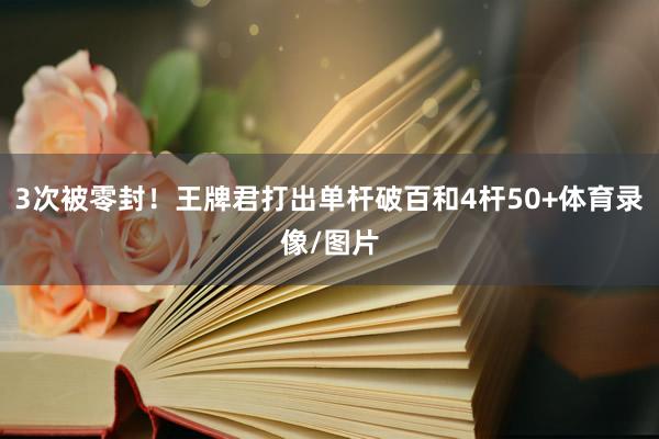 3次被零封！王牌君打出单杆破百和4杆50+体育录像/图片