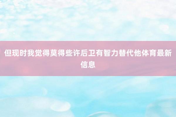 但现时我觉得莫得些许后卫有智力替代他体育最新信息
