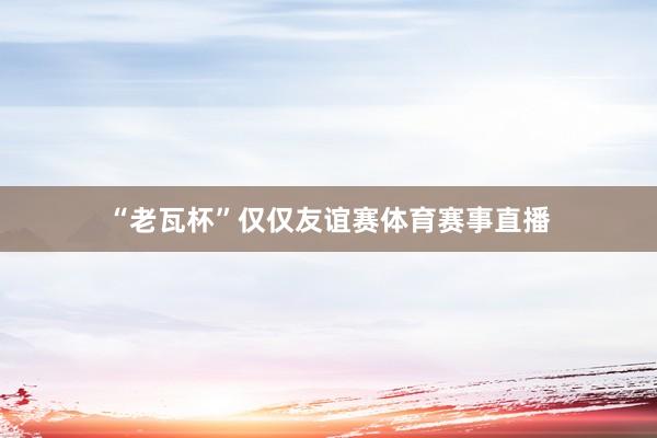 “老瓦杯”仅仅友谊赛体育赛事直播
