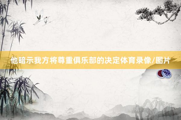 他暗示我方将尊重俱乐部的决定体育录像/图片