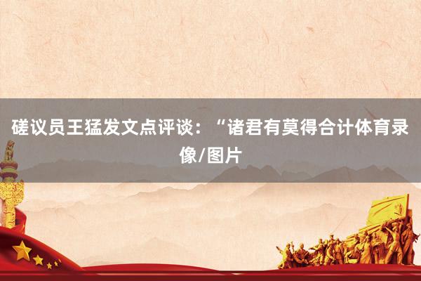 磋议员王猛发文点评谈：“诸君有莫得合计体育录像/图片