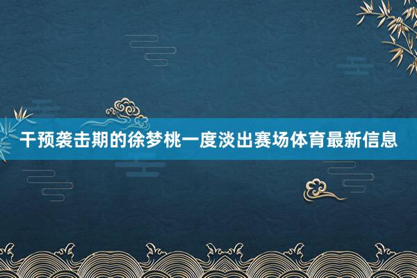 干预袭击期的徐梦桃一度淡出赛场体育最新信息