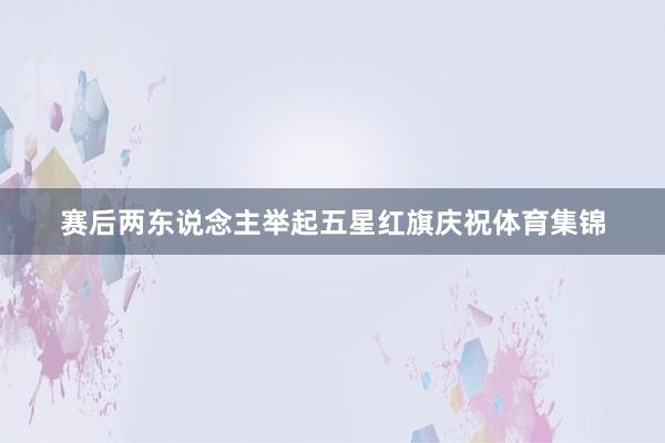 赛后两东说念主举起五星红旗庆祝体育集锦