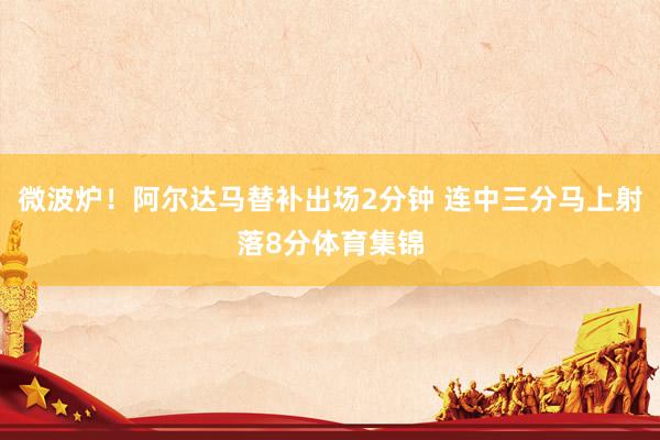 微波炉！阿尔达马替补出场2分钟 连中三分马上射落8分体育集锦
