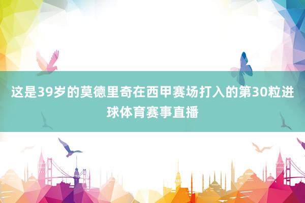 这是39岁的莫德里奇在西甲赛场打入的第30粒进球体育赛事直播