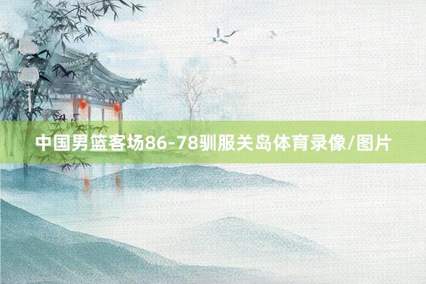 中国男篮客场86-78驯服关岛体育录像/图片