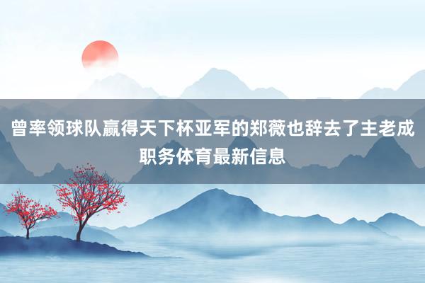 曾率领球队赢得天下杯亚军的郑薇也辞去了主老成职务体育最新信息