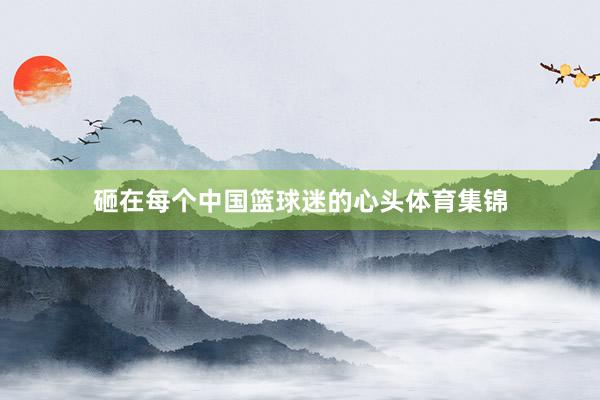 砸在每个中国篮球迷的心头体育集锦