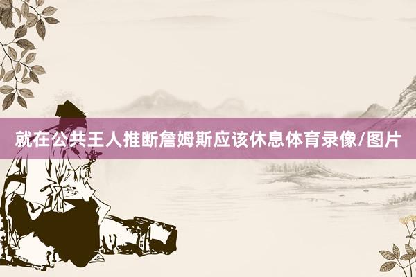 就在公共王人推断詹姆斯应该休息体育录像/图片