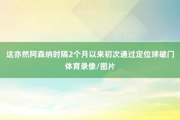 这亦然阿森纳时隔2个月以来初次通过定位球破门体育录像/图片