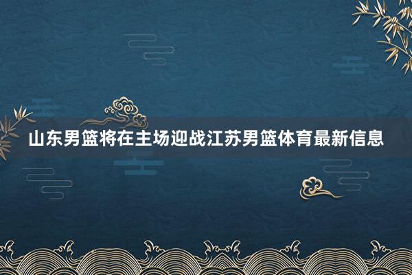 山东男篮将在主场迎战江苏男篮体育最新信息
