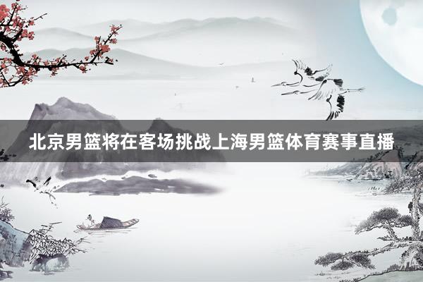 北京男篮将在客场挑战上海男篮体育赛事直播
