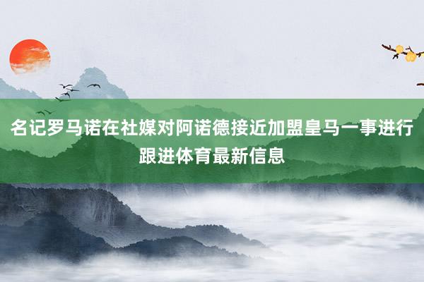 名记罗马诺在社媒对阿诺德接近加盟皇马一事进行跟进体育最新信息