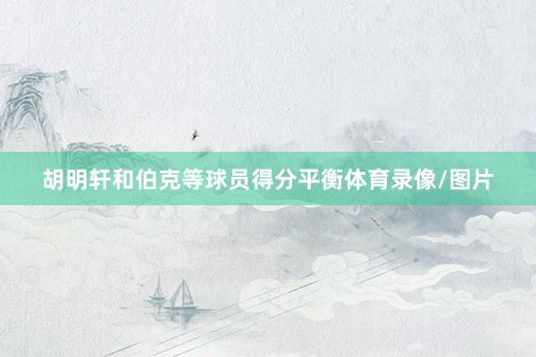 胡明轩和伯克等球员得分平衡体育录像/图片