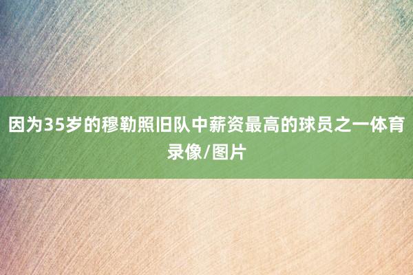 因为35岁的穆勒照旧队中薪资最高的球员之一体育录像/图片
