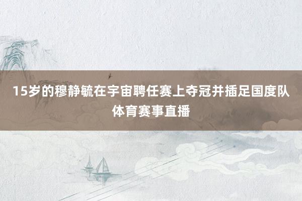 15岁的穆静毓在宇宙聘任赛上夺冠并插足国度队体育赛事直播