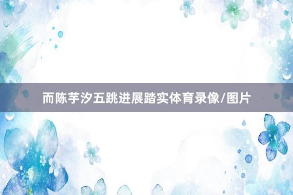 而陈芋汐五跳进展踏实体育录像/图片