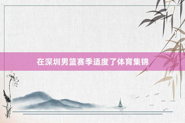 在深圳男篮赛季适度了体育集锦