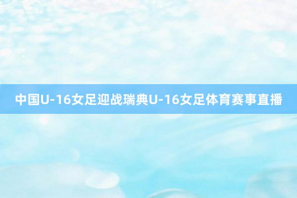 中国U-16女足迎战瑞典U-16女足体育赛事直播