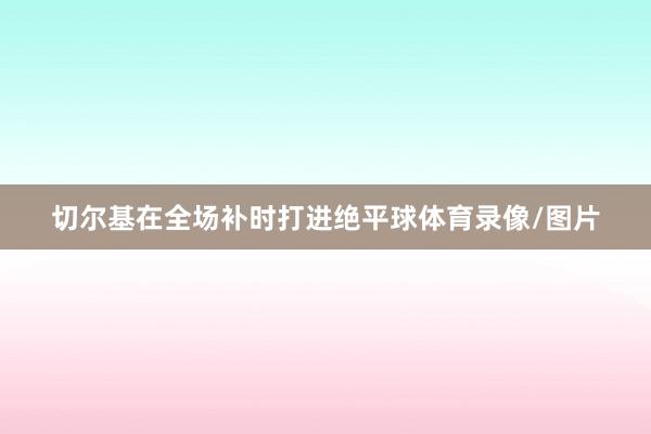 切尔基在全场补时打进绝平球体育录像/图片