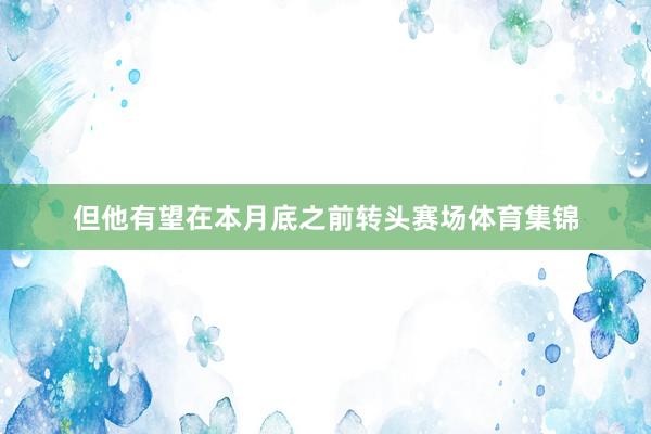 但他有望在本月底之前转头赛场体育集锦
