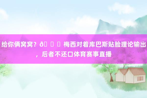给你俩窝窝？👀梅西对着库巴斯贴脸理论输出，后者不还口体育赛事直播