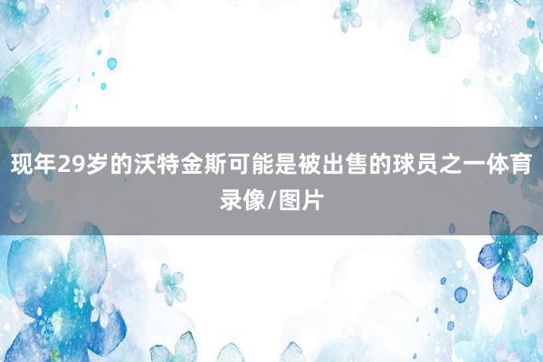 现年29岁的沃特金斯可能是被出售的球员之一体育录像/图片