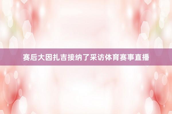 赛后大因扎吉接纳了采访体育赛事直播