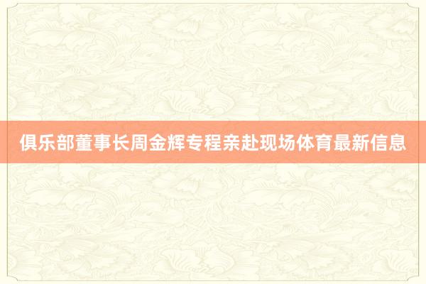 俱乐部董事长周金辉专程亲赴现场体育最新信息