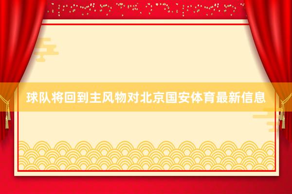 球队将回到主风物对北京国安体育最新信息