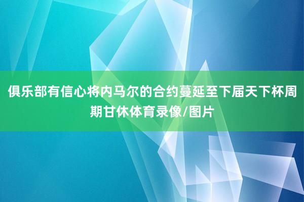 俱乐部有信心将内马尔的合约蔓延至下届天下杯周期甘休体育录像/图片