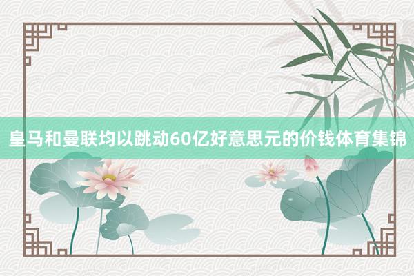 皇马和曼联均以跳动60亿好意思元的价钱体育集锦