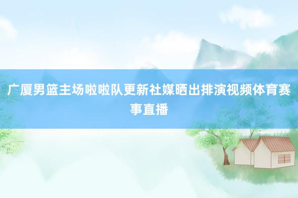 广厦男篮主场啦啦队更新社媒晒出排演视频体育赛事直播