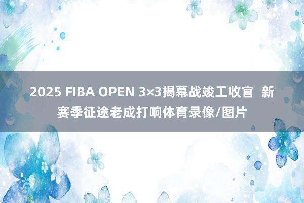 2025 FIBA OPEN 3×3揭幕战竣工收官  新赛季征途老成打响体育录像/图片