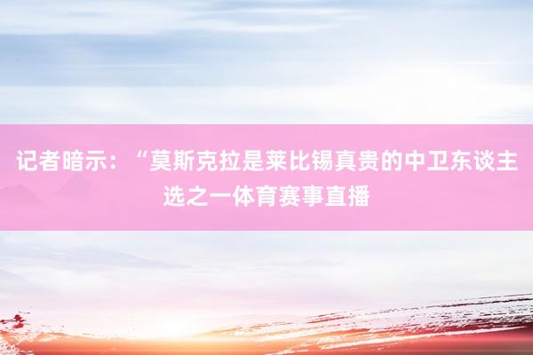 记者暗示：“莫斯克拉是莱比锡真贵的中卫东谈主选之一体育赛事直播