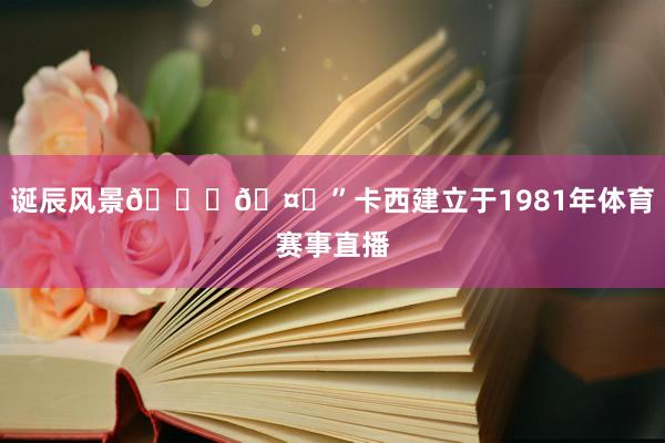 诞辰风景🎂🤍”卡西建立于1981年体育赛事直播