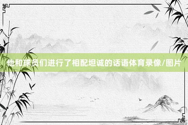 他和球员们进行了相配坦诚的话语体育录像/图片