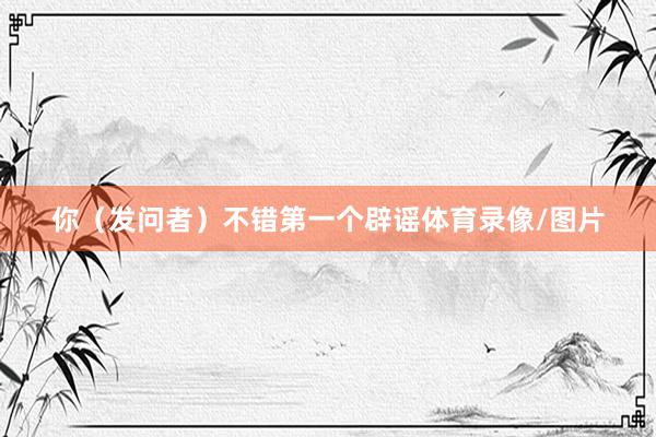 你（发问者）不错第一个辟谣体育录像/图片