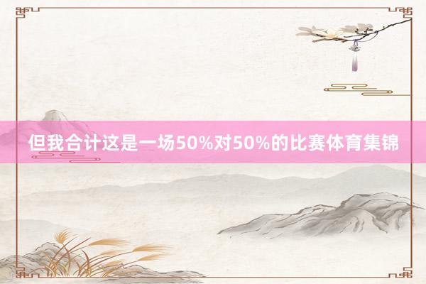 但我合计这是一场50%对50%的比赛体育集锦