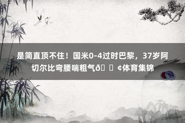 是简直顶不住！国米0-4过时巴黎，37岁阿切尔比弯腰喘粗气😢体育集锦