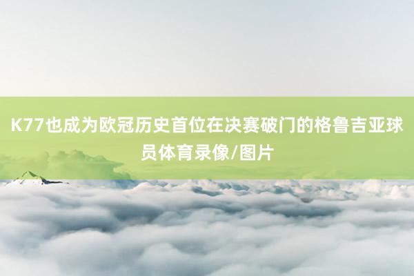 K77也成为欧冠历史首位在决赛破门的格鲁吉亚球员体育录像/图片