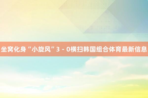 坐窝化身“小旋风”3 - 0横扫韩国组合体育最新信息