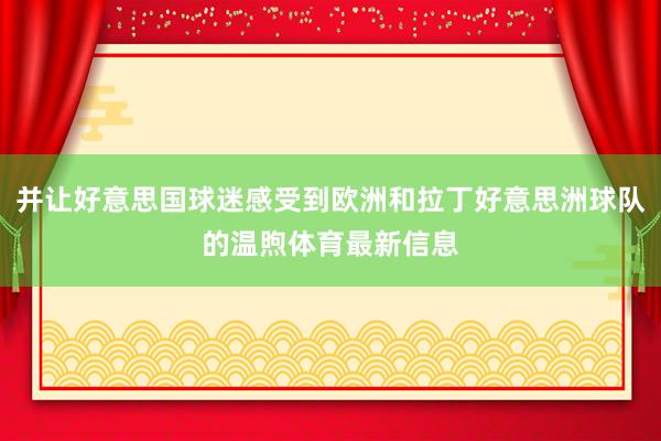 并让好意思国球迷感受到欧洲和拉丁好意思洲球队的温煦体育最新信息