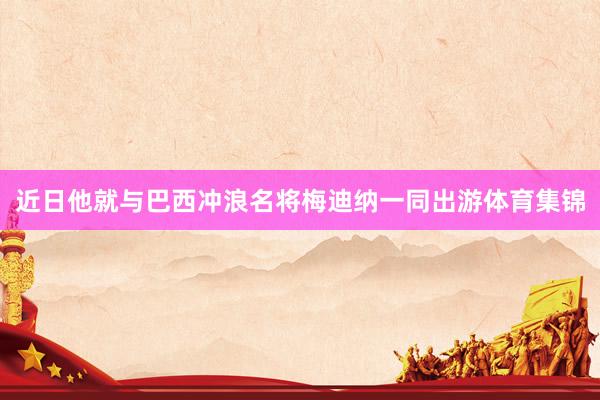 近日他就与巴西冲浪名将梅迪纳一同出游体育集锦